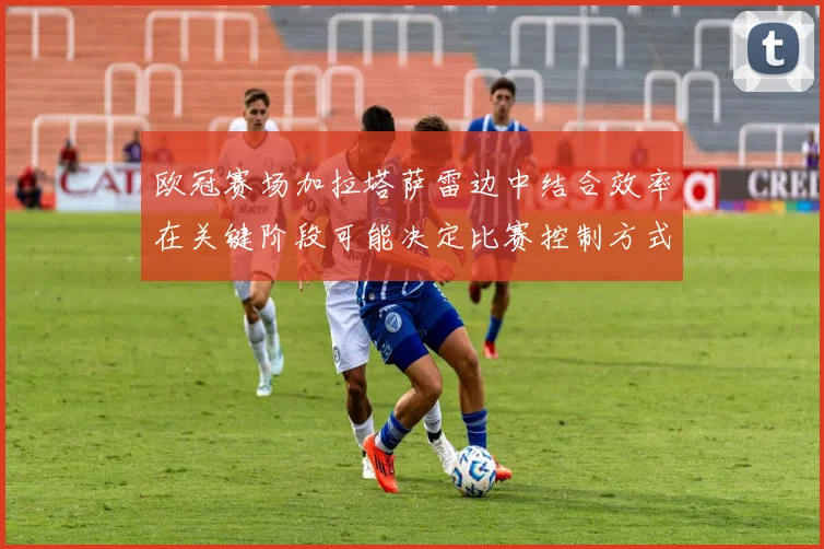 欧冠赛场加拉塔萨雷边中结合效率在关键阶段可能决定比赛控制方式