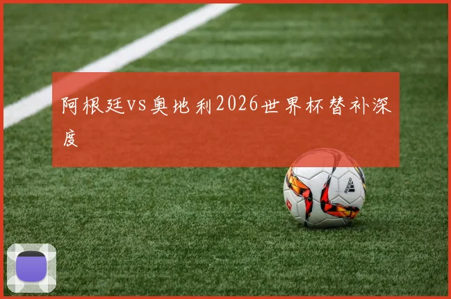 阿根廷vs奥地利2026世界杯替补深度