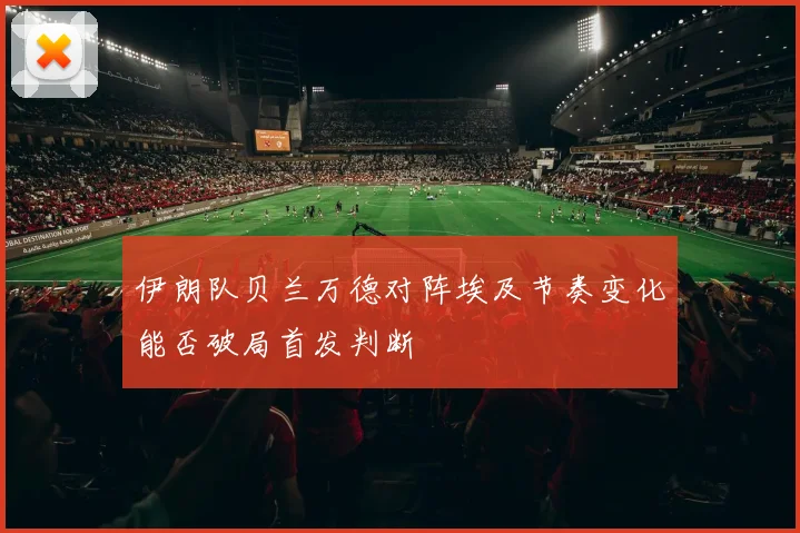 伊朗队贝兰万德对阵埃及节奏变化能否破局首发判断