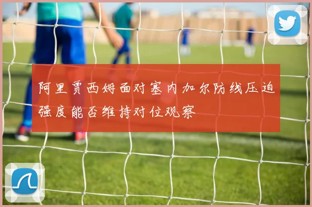 阿里贾西姆面对塞内加尔防线压迫强度能否维持对位观察